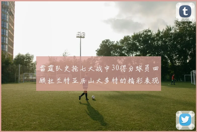 雷霆队史抢七大战中30得分球员回顾杜兰特亚历山大多特的精彩表现