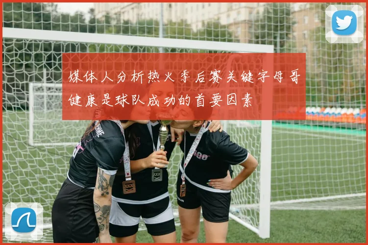 媒体人分析热火季后赛关键字母哥健康是球队成功的首要因素