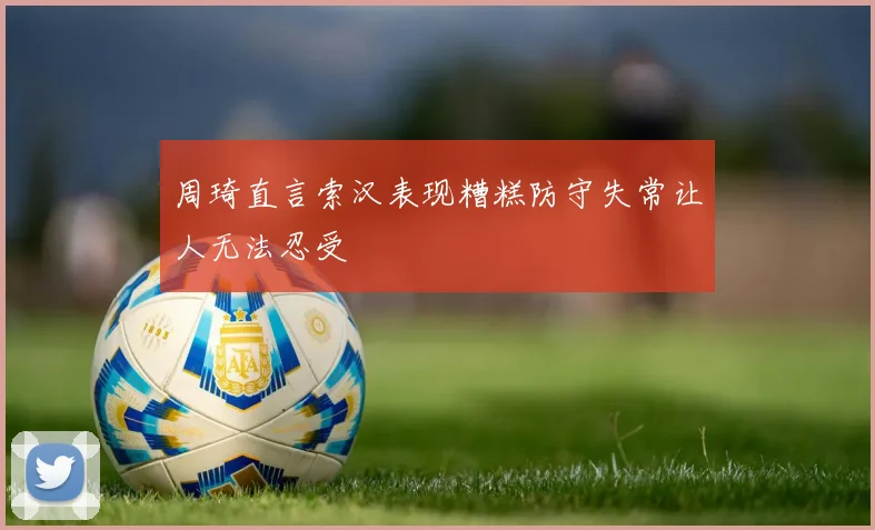 周琦直言索汉表现糟糕防守失常让人无法忍受