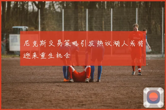 尼克斯交易策略引发热议湖人或将迎来重生机会