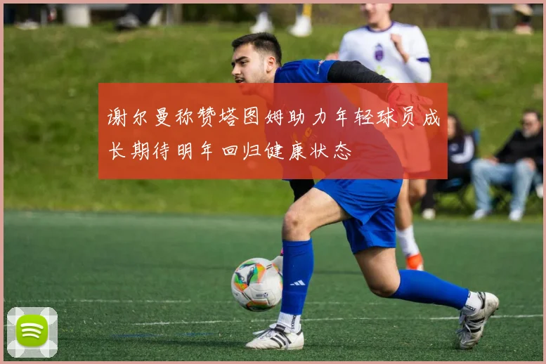 谢尔曼称赞塔图姆助力年轻球员成长期待明年回归健康状态