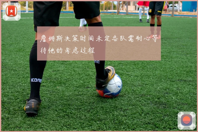 詹姆斯决策时间未定各队需耐心等待他的考虑过程