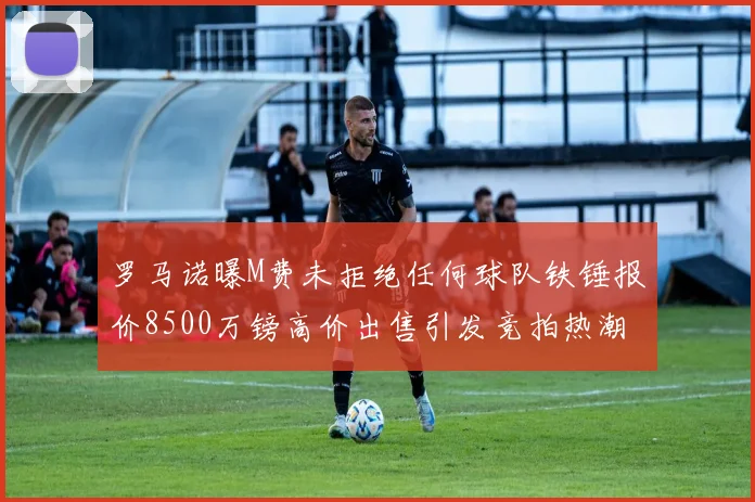 罗马诺曝M费未拒绝任何球队铁锤报价8500万镑高价出售引发竞拍热潮