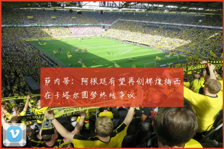 萨内蒂：阿根廷有望再创辉煌梅西在卡塔尔圆梦终结争议