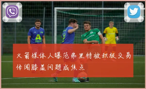 火箭媒体人曝范弗里特被积极交易传闻膝盖问题成焦点