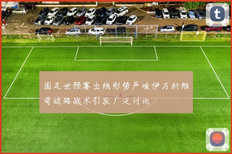 国足世预赛出线形势严峻伊万科维奇边路战术引发广泛讨论