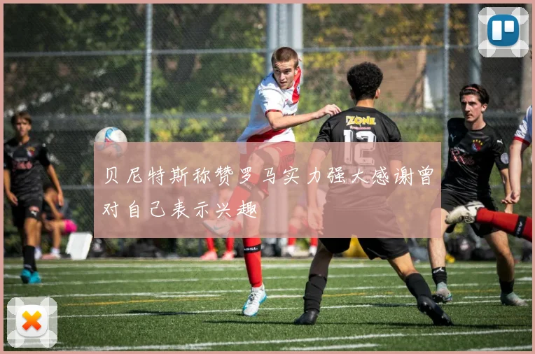 贝尼特斯称赞罗马实力强大感谢曾对自己表示兴趣