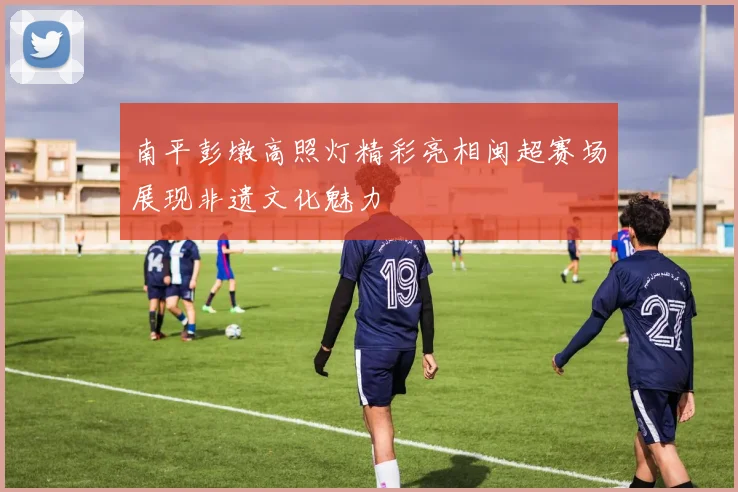 南平彭墩高照灯精彩亮相闽超赛场展现非遗文化魅力
