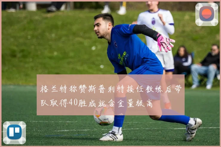 格兰特称赞斯普利特接任教练后带队取得40胜成就含金量极高