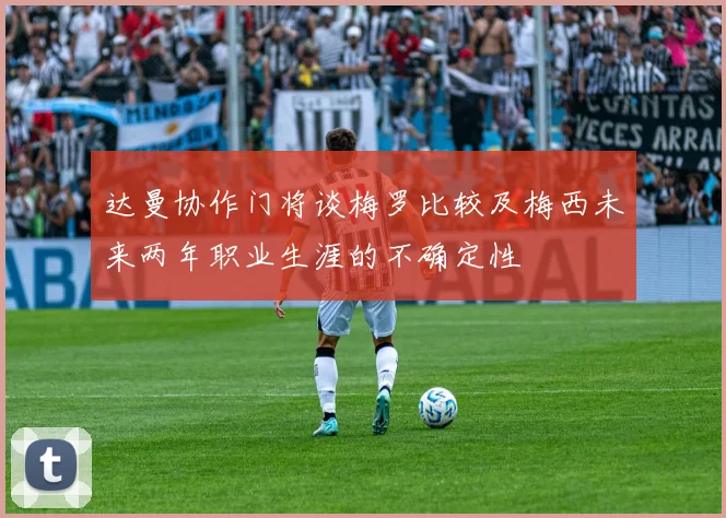 达曼协作门将谈梅罗比较及梅西未来两年职业生涯的不确定性