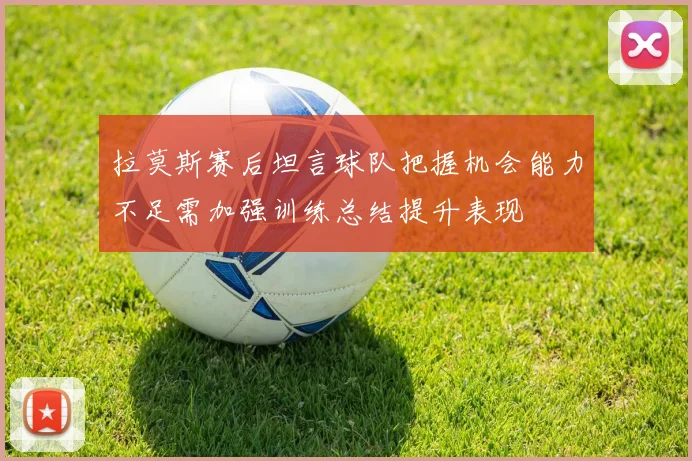 拉莫斯赛后坦言球队把握机会能力不足需加强训练总结提升表现