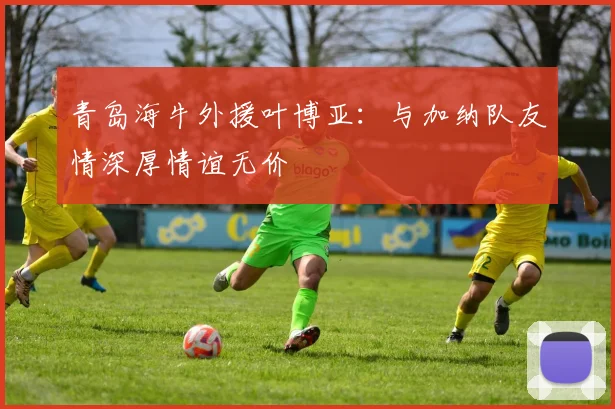 青岛海牛外援叶博亚：与加纳队友情深厚情谊无价
