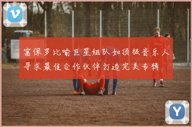 富保罗比喻巨星组队如顶级音乐人寻求最佳合作伙伴打造完美专辑