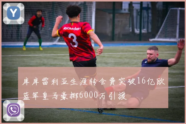 库库雷利亚生涯转会费突破16亿欧蓝军皇马豪掷6000万引援