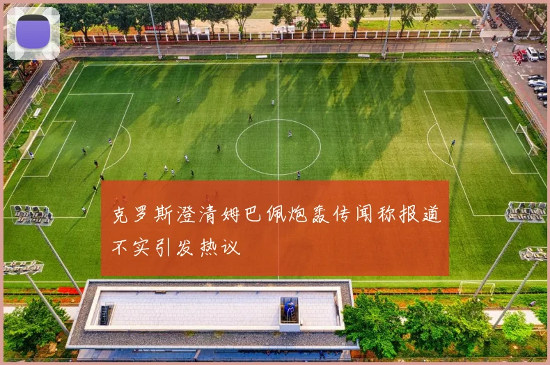 克罗斯澄清姆巴佩炮轰传闻称报道不实引发热议