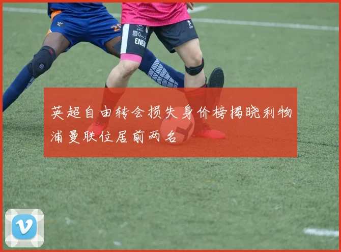 英超自由转会损失身价榜揭晓利物浦曼联位居前两名