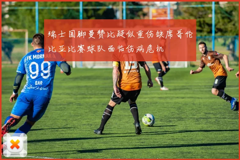 瑞士国脚曼赞比疑似重伤缺席哥伦比亚比赛球队面临伤病危机