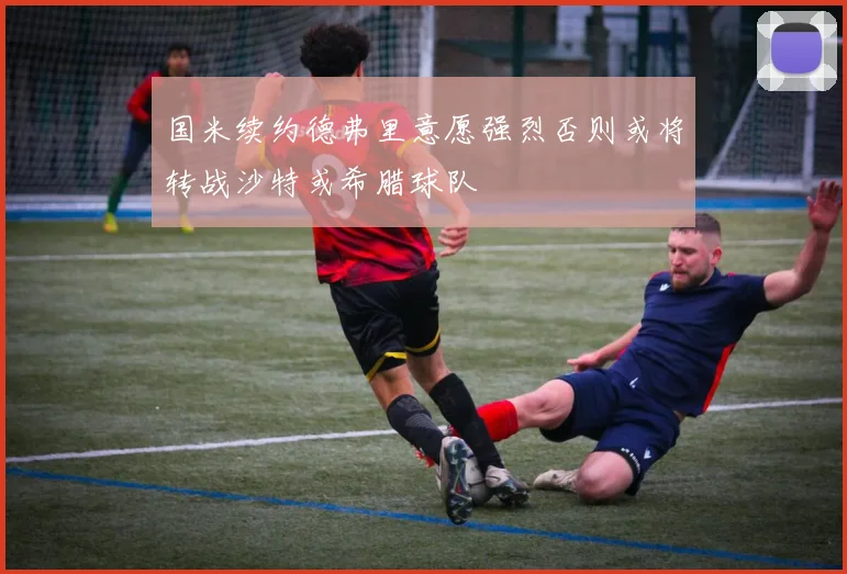 国米续约德弗里意愿强烈否则或将转战沙特或希腊球队