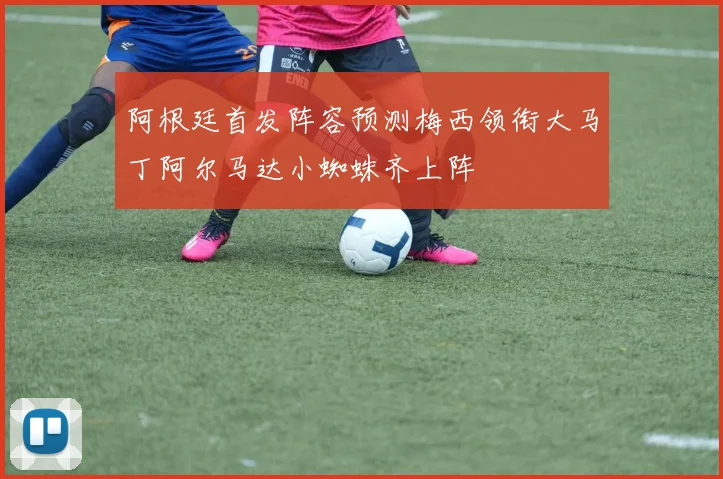 阿根廷首发阵容预测梅西领衔大马丁阿尔马达小蜘蛛齐上阵