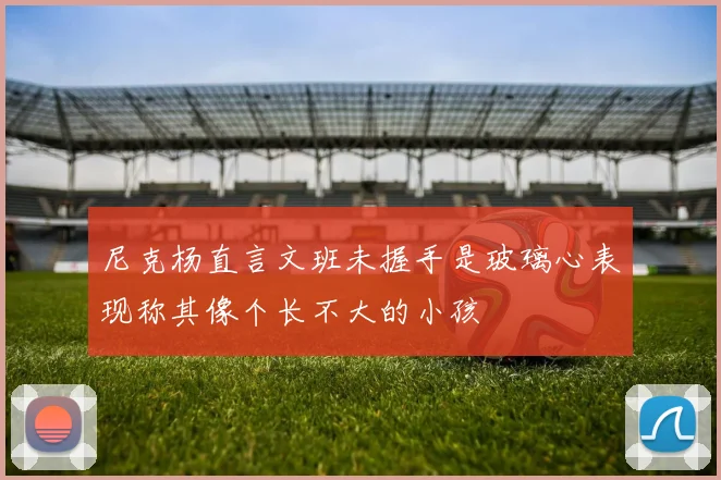 尼克杨直言文班未握手是玻璃心表现称其像个长不大的小孩