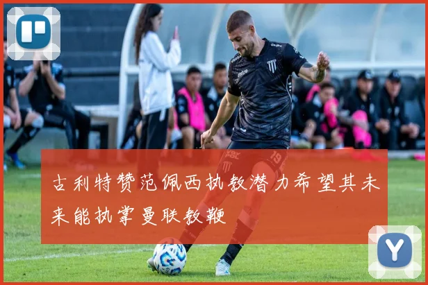 古利特赞范佩西执教潜力希望其未来能执掌曼联教鞭