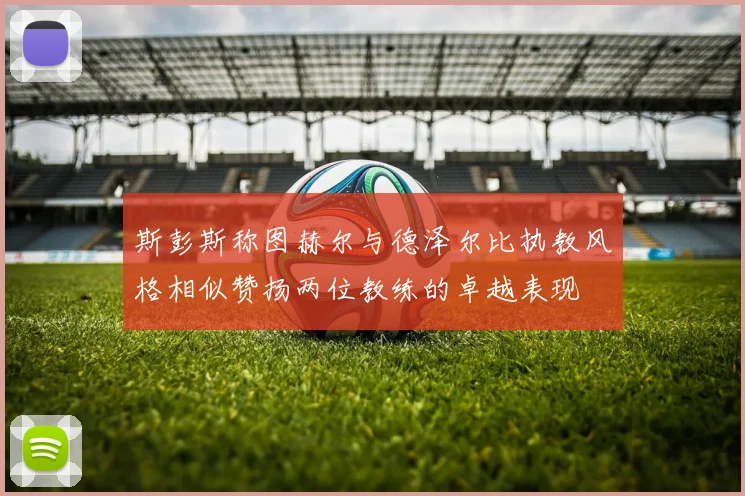斯彭斯称图赫尔与德泽尔比执教风格相似赞扬两位教练的卓越表现