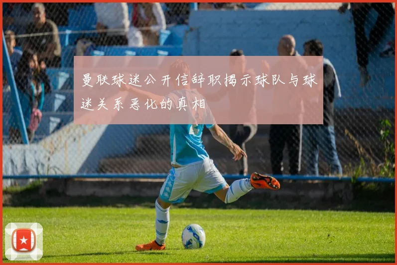 曼联球迷公开信辞职揭示球队与球迷关系恶化的真相