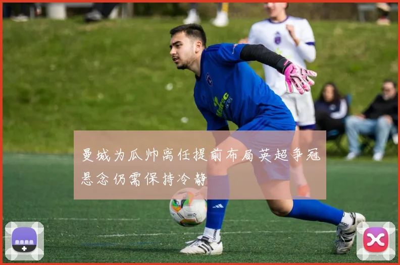 曼城为瓜帅离任提前布局英超争冠悬念仍需保持冷静