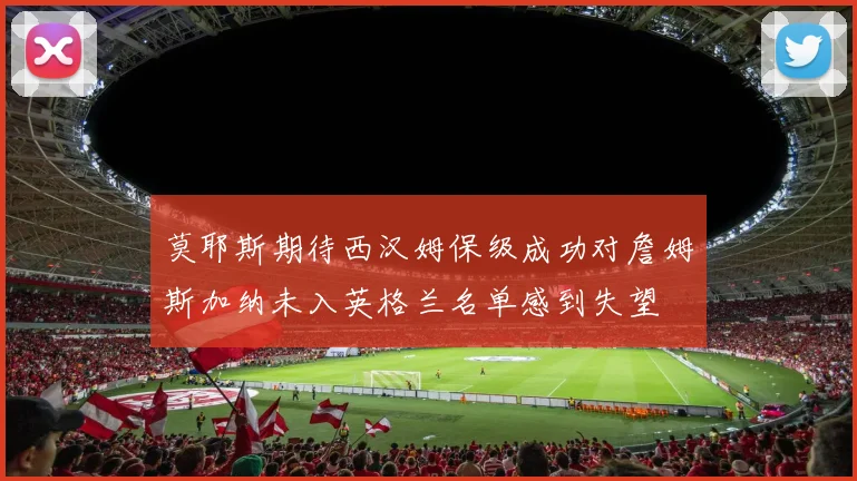 莫耶斯期待西汉姆保级成功对詹姆斯加纳未入英格兰名单感到失望